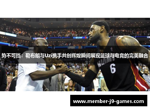 势不可挡：勒布朗与Uzi携手共创辉煌瞬间展现篮球与电竞的完美融合