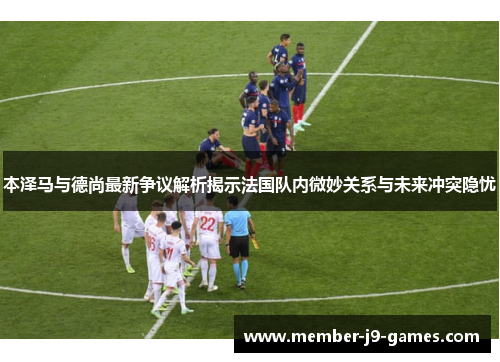 本泽马与德尚最新争议解析揭示法国队内微妙关系与未来冲突隐忧