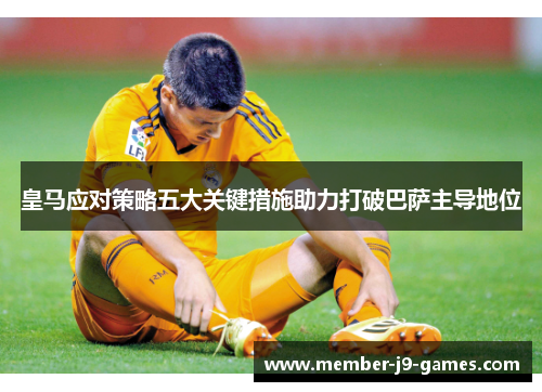 皇马应对策略五大关键措施助力打破巴萨主导地位